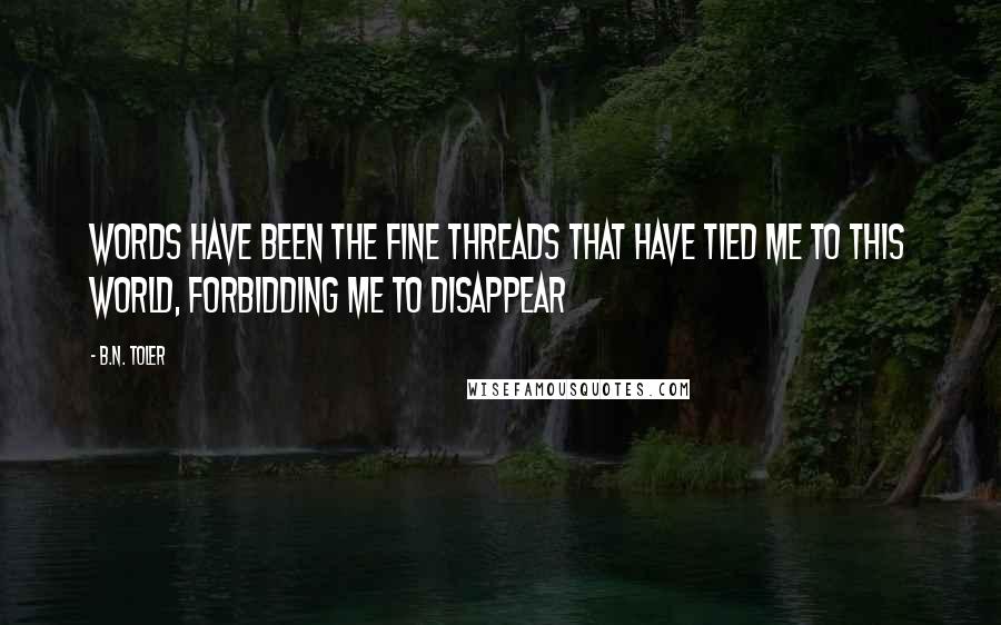 B.N. Toler Quotes: Words have been the fine threads that have tied me to this world, forbidding me to disappear