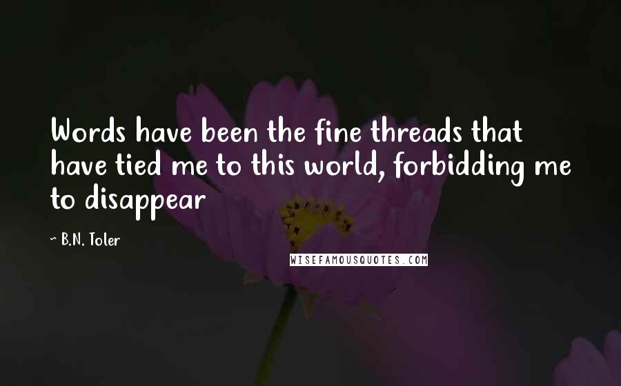 B.N. Toler Quotes: Words have been the fine threads that have tied me to this world, forbidding me to disappear