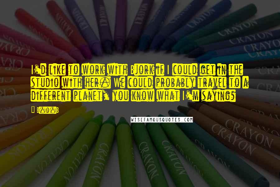 B.o.B Quotes: I'd like to work with Bjork if I could get in the studio with her. We could probably travel to a different planet, you know what I'm saying?