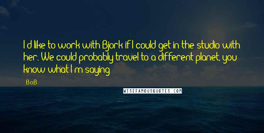B.o.B Quotes: I'd like to work with Bjork if I could get in the studio with her. We could probably travel to a different planet, you know what I'm saying?