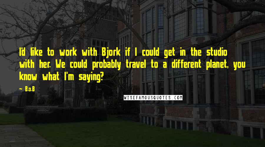B.o.B Quotes: I'd like to work with Bjork if I could get in the studio with her. We could probably travel to a different planet, you know what I'm saying?