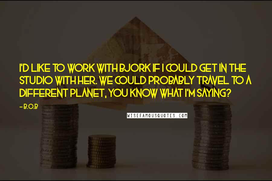 B.o.B Quotes: I'd like to work with Bjork if I could get in the studio with her. We could probably travel to a different planet, you know what I'm saying?