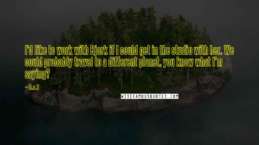 B.o.B Quotes: I'd like to work with Bjork if I could get in the studio with her. We could probably travel to a different planet, you know what I'm saying?