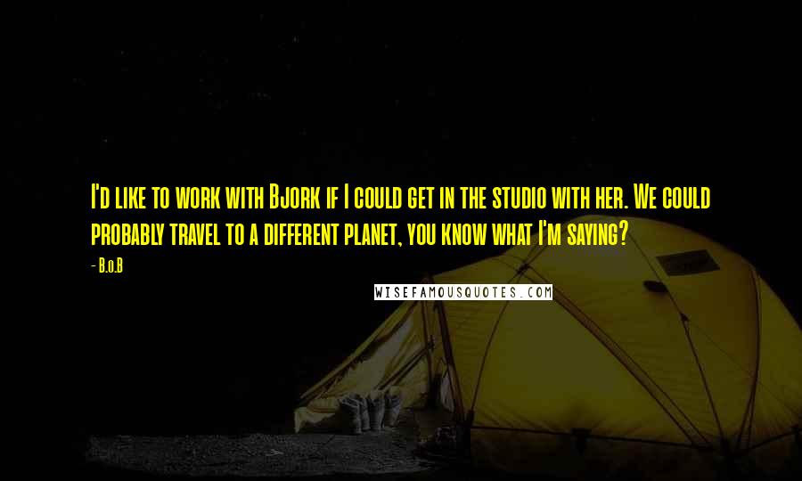 B.o.B Quotes: I'd like to work with Bjork if I could get in the studio with her. We could probably travel to a different planet, you know what I'm saying?