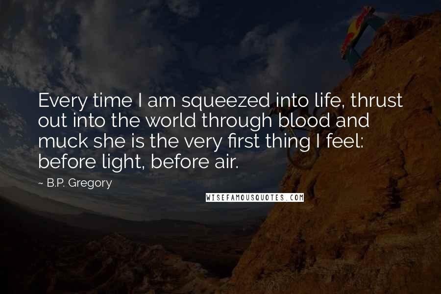 B.P. Gregory Quotes: Every time I am squeezed into life, thrust out into the world through blood and muck she is the very first thing I feel: before light, before air.