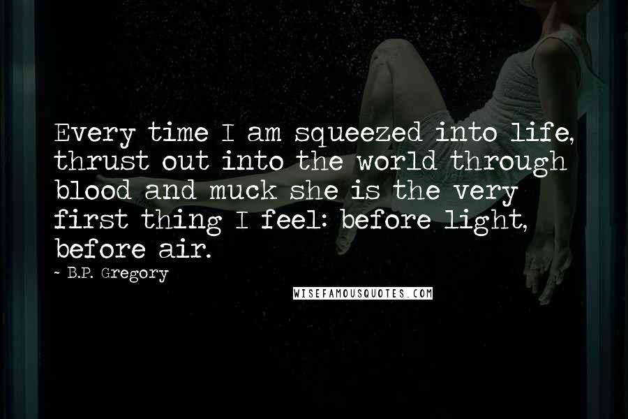 B.P. Gregory Quotes: Every time I am squeezed into life, thrust out into the world through blood and muck she is the very first thing I feel: before light, before air.