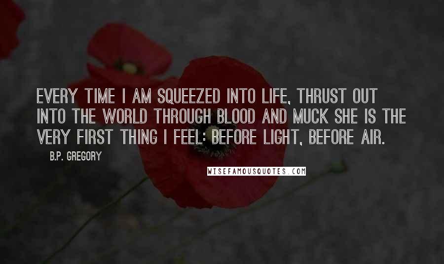 B.P. Gregory Quotes: Every time I am squeezed into life, thrust out into the world through blood and muck she is the very first thing I feel: before light, before air.