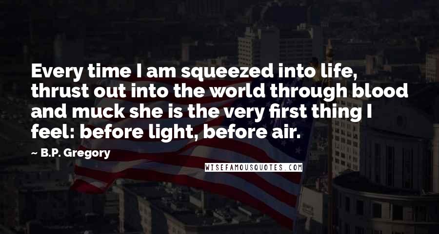 B.P. Gregory Quotes: Every time I am squeezed into life, thrust out into the world through blood and muck she is the very first thing I feel: before light, before air.