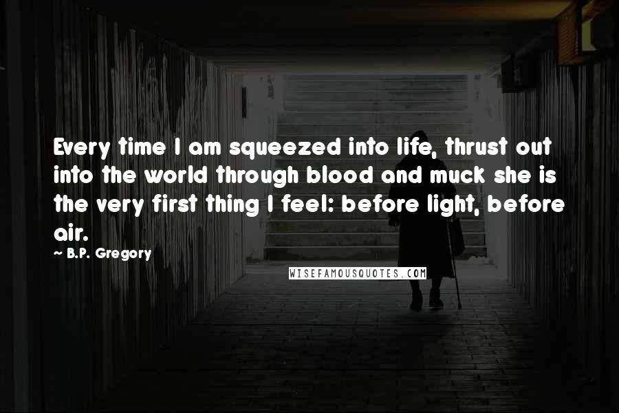 B.P. Gregory Quotes: Every time I am squeezed into life, thrust out into the world through blood and muck she is the very first thing I feel: before light, before air.