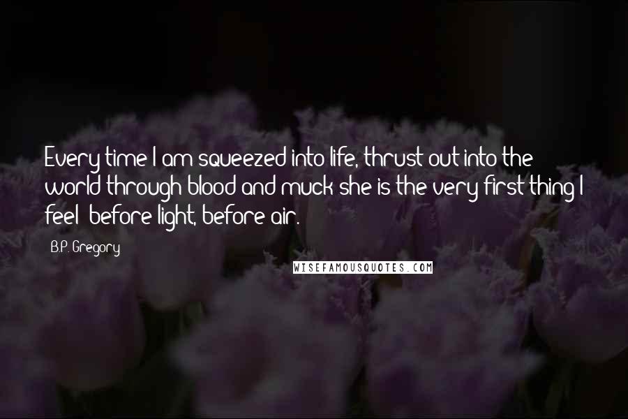 B.P. Gregory Quotes: Every time I am squeezed into life, thrust out into the world through blood and muck she is the very first thing I feel: before light, before air.