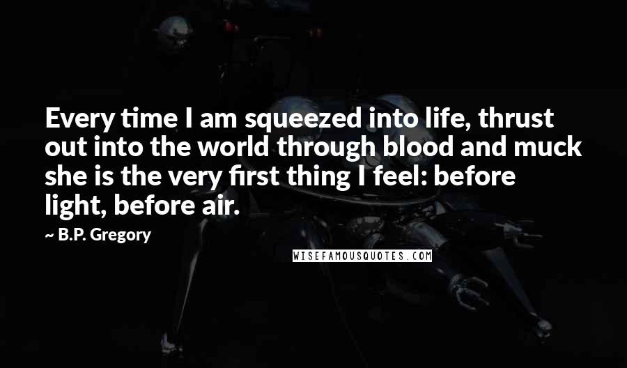 B.P. Gregory Quotes: Every time I am squeezed into life, thrust out into the world through blood and muck she is the very first thing I feel: before light, before air.