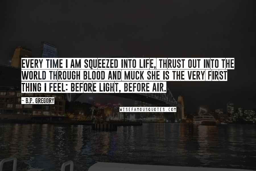 B.P. Gregory Quotes: Every time I am squeezed into life, thrust out into the world through blood and muck she is the very first thing I feel: before light, before air.