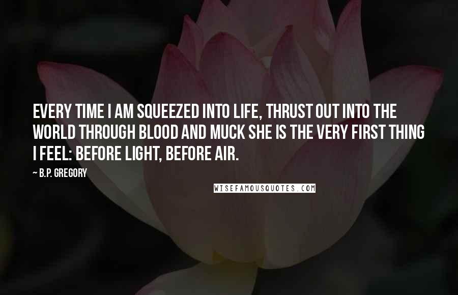 B.P. Gregory Quotes: Every time I am squeezed into life, thrust out into the world through blood and muck she is the very first thing I feel: before light, before air.