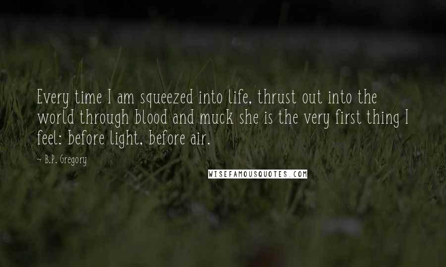 B.P. Gregory Quotes: Every time I am squeezed into life, thrust out into the world through blood and muck she is the very first thing I feel: before light, before air.