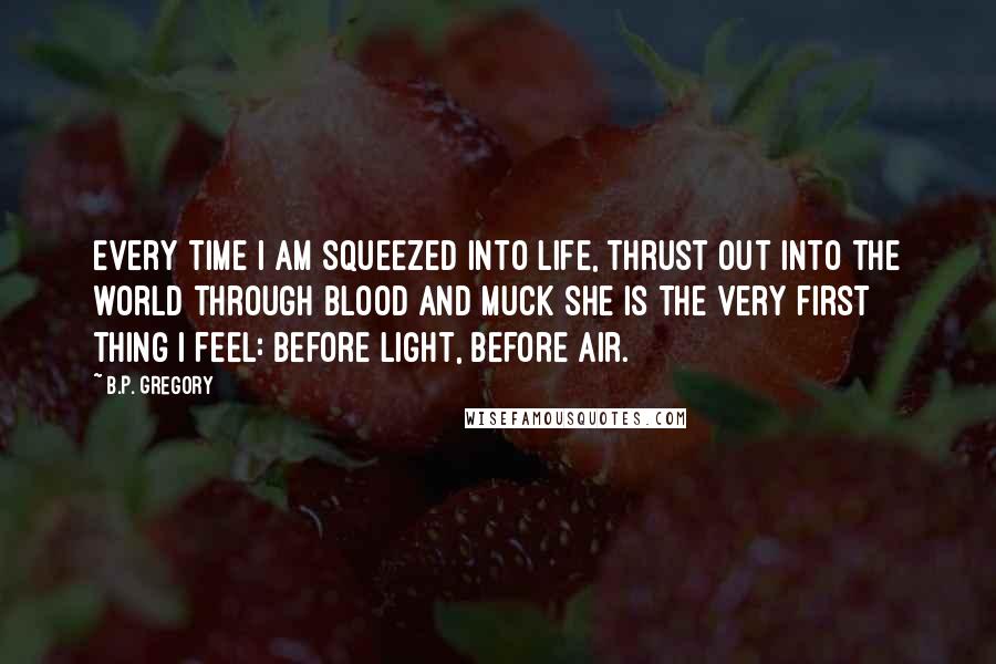 B.P. Gregory Quotes: Every time I am squeezed into life, thrust out into the world through blood and muck she is the very first thing I feel: before light, before air.