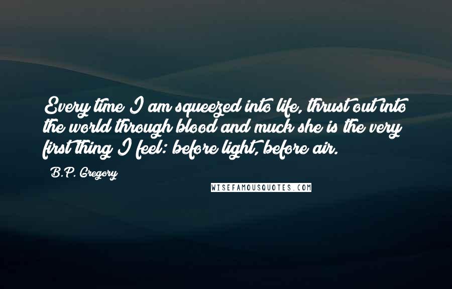 B.P. Gregory Quotes: Every time I am squeezed into life, thrust out into the world through blood and muck she is the very first thing I feel: before light, before air.