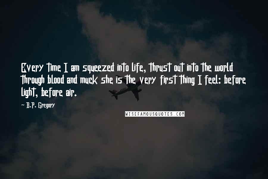 B.P. Gregory Quotes: Every time I am squeezed into life, thrust out into the world through blood and muck she is the very first thing I feel: before light, before air.