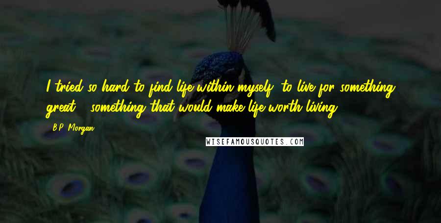 B.P. Morgan Quotes: I tried so hard to find life within myself, to live for something great - something that would make life worth living