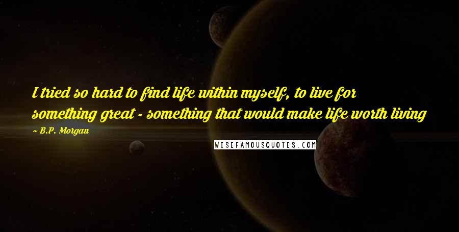 B.P. Morgan Quotes: I tried so hard to find life within myself, to live for something great - something that would make life worth living