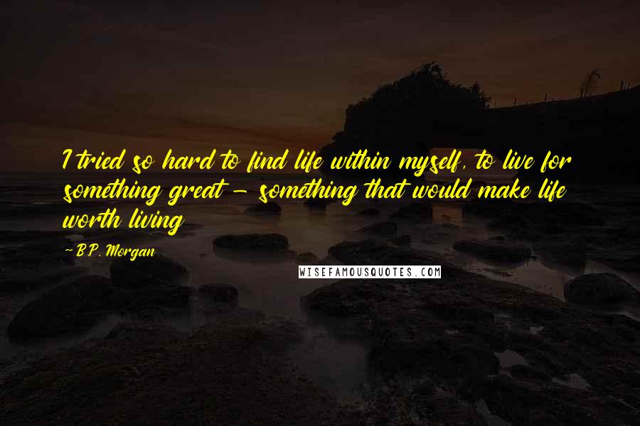 B.P. Morgan Quotes: I tried so hard to find life within myself, to live for something great - something that would make life worth living