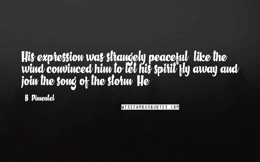 B. Pimentel Quotes: His expression was strangely peaceful, like the wind convinced him to let his spirit fly away and join the song of the storm. He