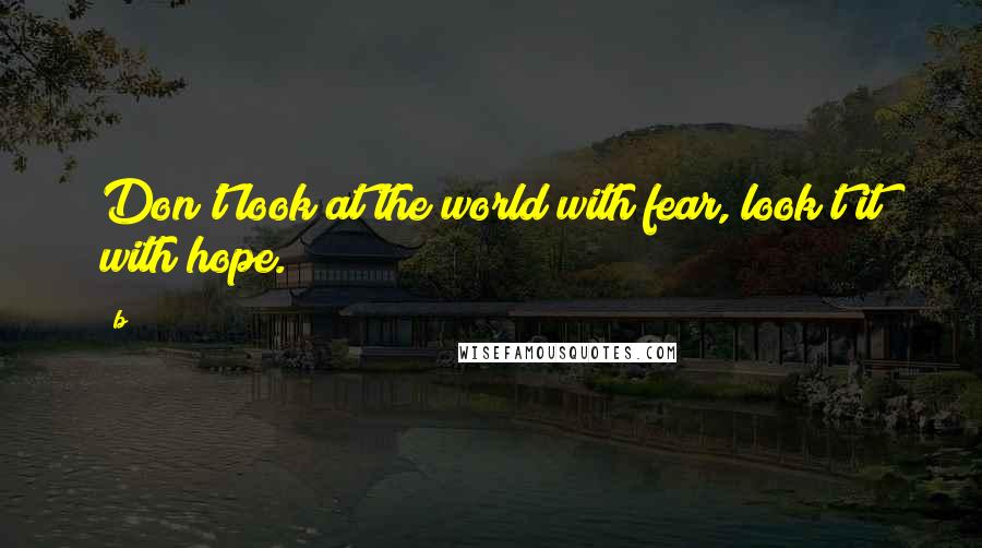 B Quotes: Don't look at the world with fear, look t it with hope.