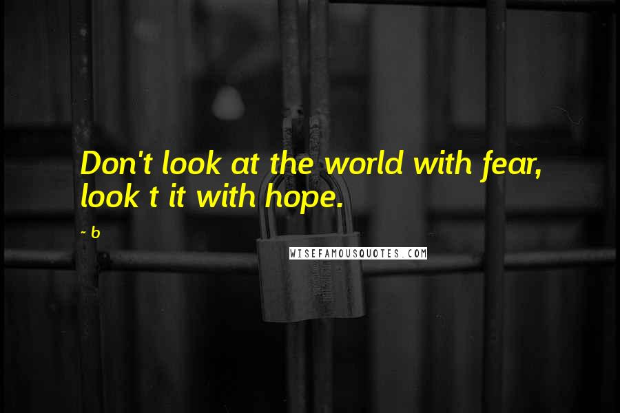 B Quotes: Don't look at the world with fear, look t it with hope.