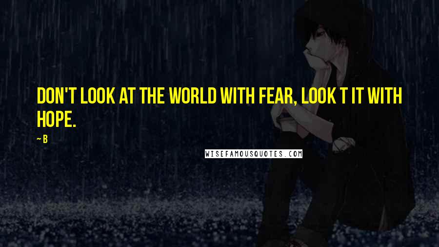 B Quotes: Don't look at the world with fear, look t it with hope.