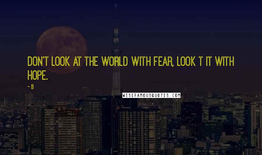 B Quotes: Don't look at the world with fear, look t it with hope.