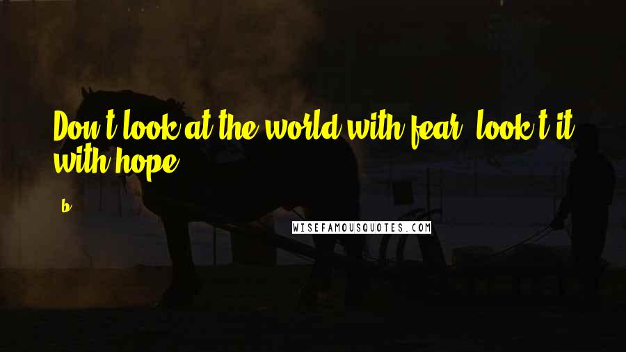 B Quotes: Don't look at the world with fear, look t it with hope.