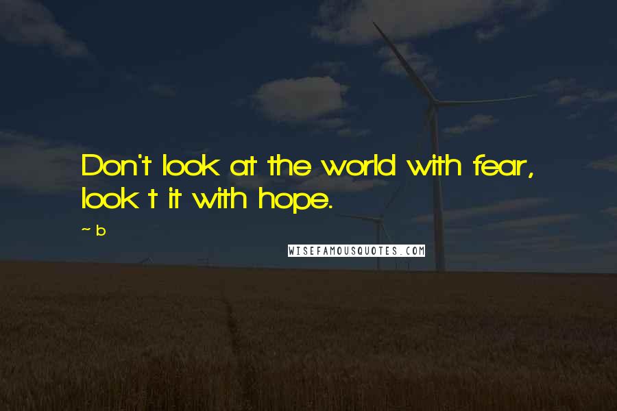 B Quotes: Don't look at the world with fear, look t it with hope.