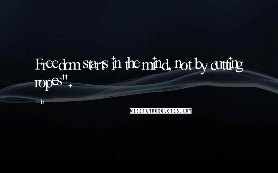 B Quotes: Freedom starts in the mind, not by cutting ropes".