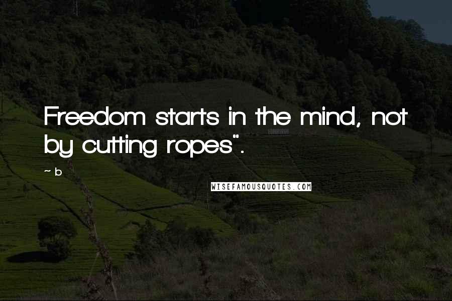 B Quotes: Freedom starts in the mind, not by cutting ropes".