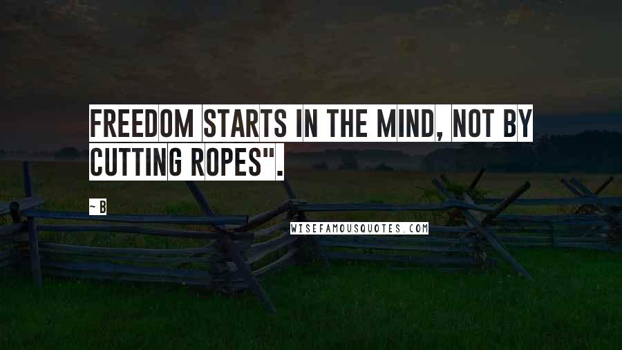 B Quotes: Freedom starts in the mind, not by cutting ropes".