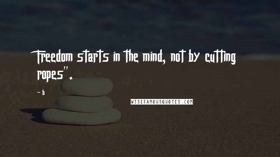 B Quotes: Freedom starts in the mind, not by cutting ropes".