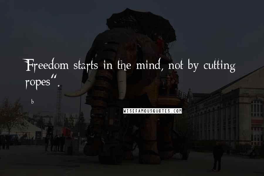 B Quotes: Freedom starts in the mind, not by cutting ropes".