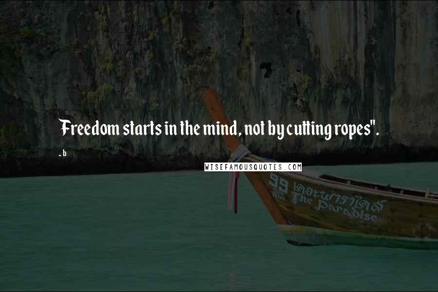 B Quotes: Freedom starts in the mind, not by cutting ropes".