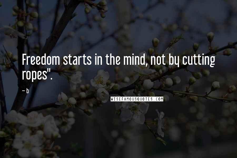 B Quotes: Freedom starts in the mind, not by cutting ropes".