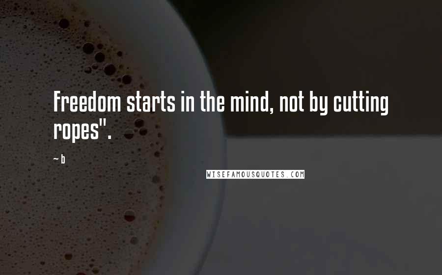 B Quotes: Freedom starts in the mind, not by cutting ropes".