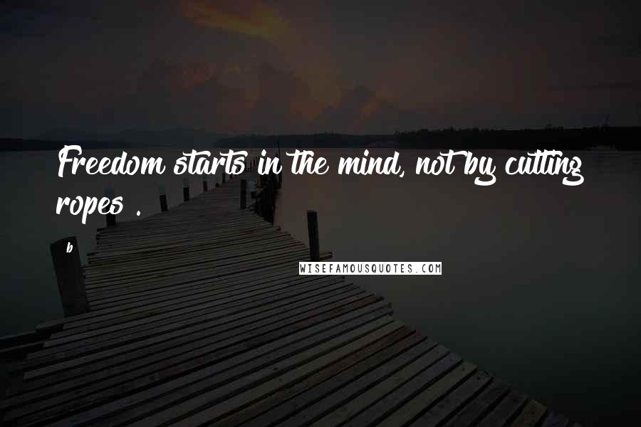 B Quotes: Freedom starts in the mind, not by cutting ropes".