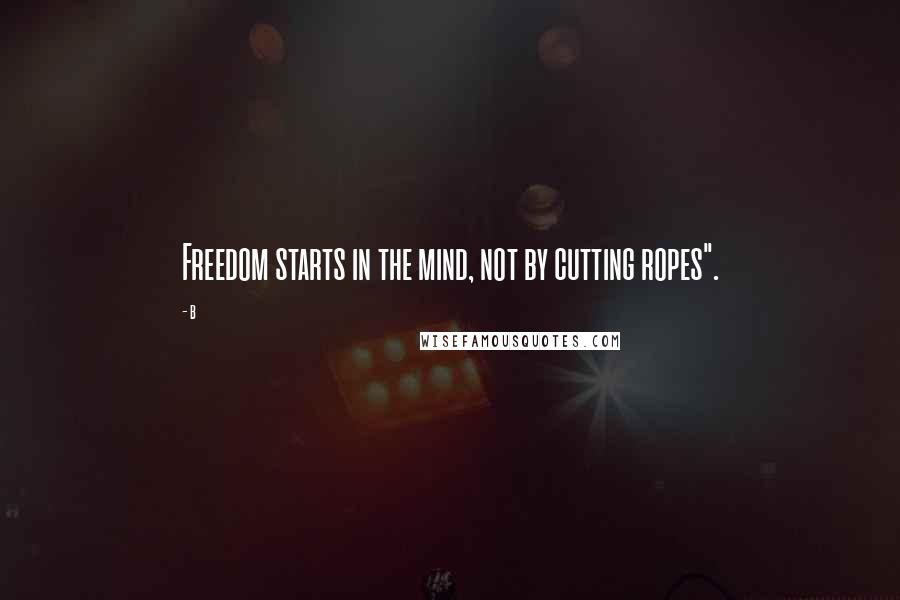 B Quotes: Freedom starts in the mind, not by cutting ropes".