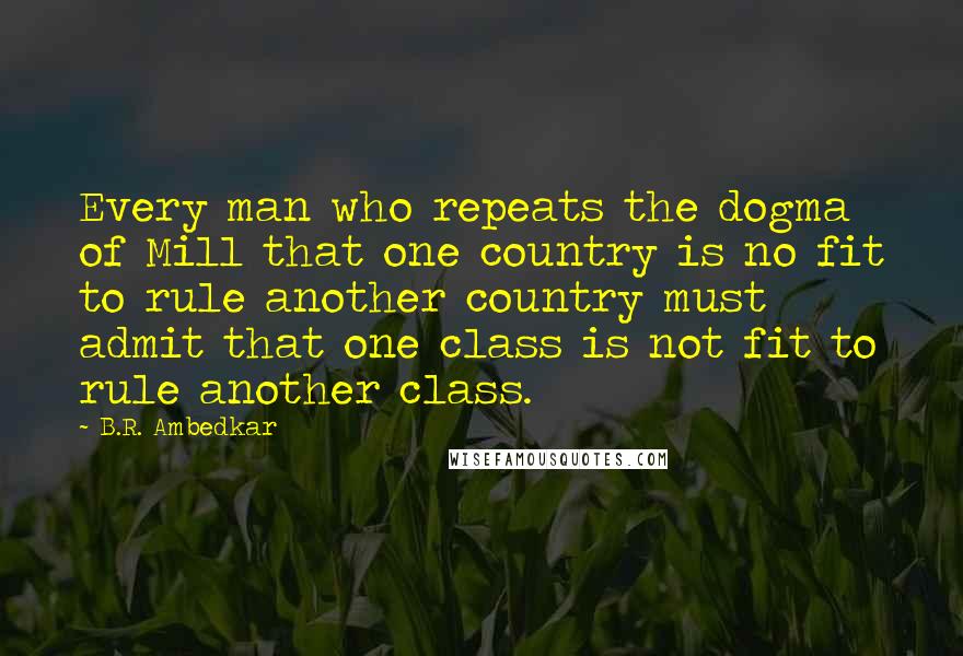 B.R. Ambedkar Quotes: Every man who repeats the dogma of Mill that one country is no fit to rule another country must admit that one class is not fit to rule another class.
