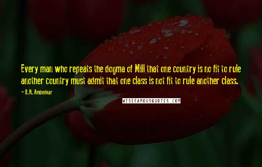 B.R. Ambedkar Quotes: Every man who repeats the dogma of Mill that one country is no fit to rule another country must admit that one class is not fit to rule another class.