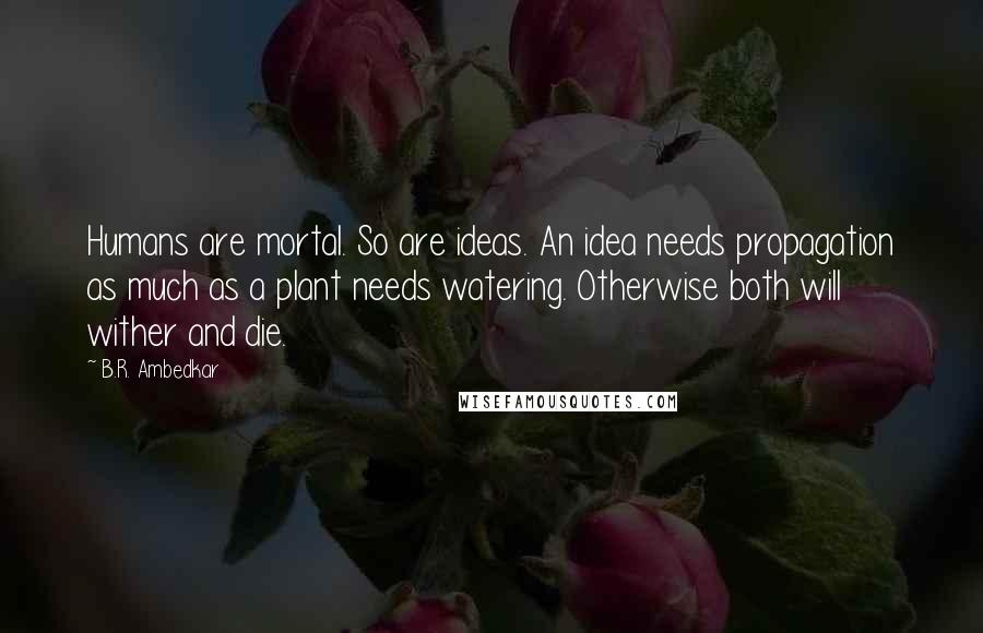 B.R. Ambedkar Quotes: Humans are mortal. So are ideas. An idea needs propagation as much as a plant needs watering. Otherwise both will wither and die.