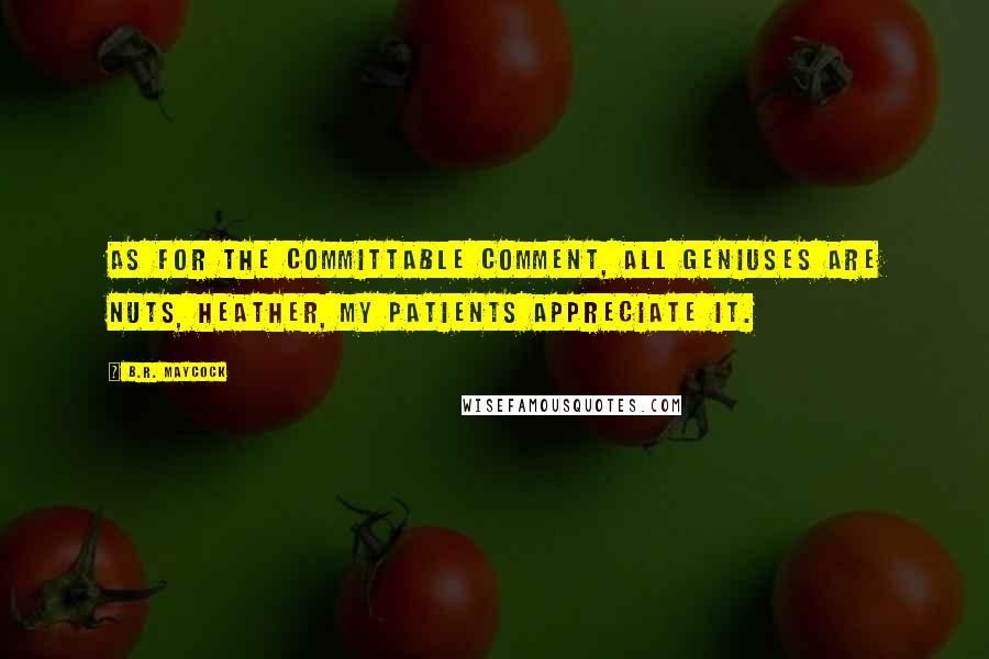 B.R. Maycock Quotes: As for the committable comment, all geniuses are nuts, Heather, my patients appreciate it.