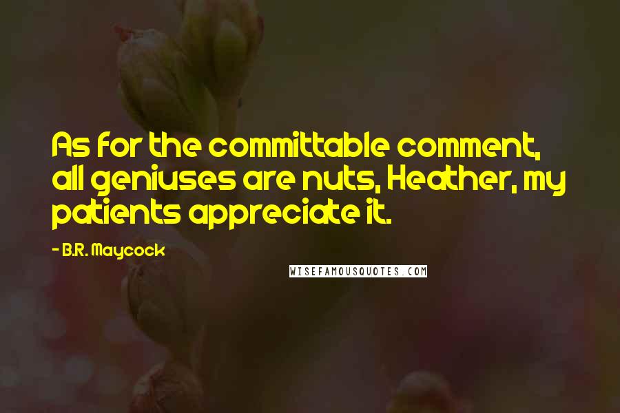 B.R. Maycock Quotes: As for the committable comment, all geniuses are nuts, Heather, my patients appreciate it.