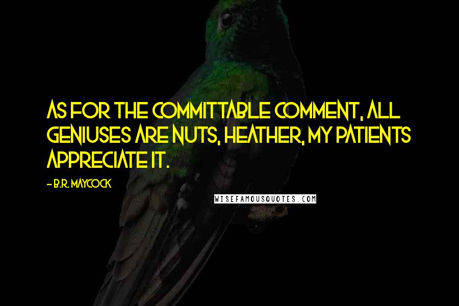 B.R. Maycock Quotes: As for the committable comment, all geniuses are nuts, Heather, my patients appreciate it.