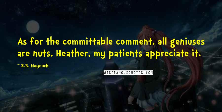 B.R. Maycock Quotes: As for the committable comment, all geniuses are nuts, Heather, my patients appreciate it.