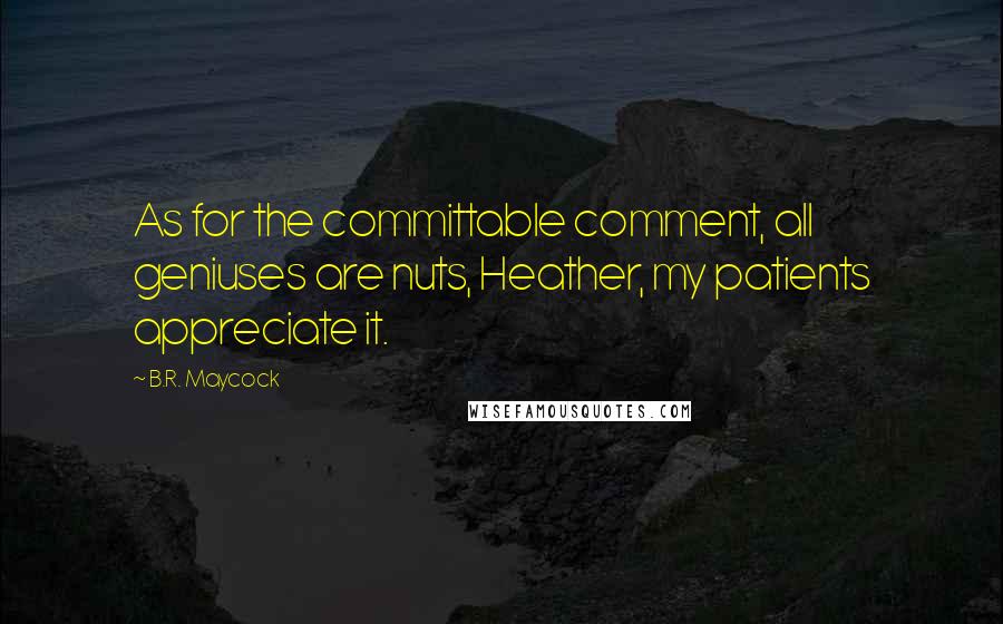 B.R. Maycock Quotes: As for the committable comment, all geniuses are nuts, Heather, my patients appreciate it.