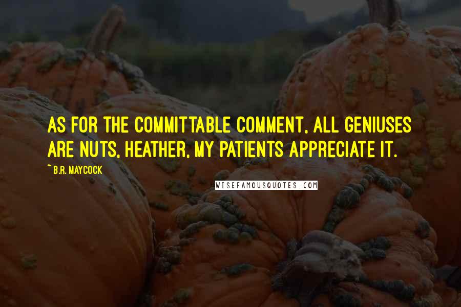 B.R. Maycock Quotes: As for the committable comment, all geniuses are nuts, Heather, my patients appreciate it.